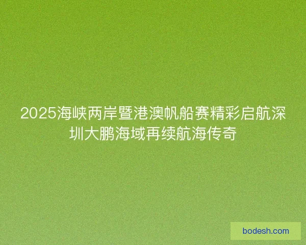 2025海峡两岸暨港澳帆船赛精彩启航深圳大鹏海域再续航海传奇
