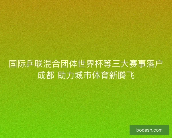 国际乒联混合团体世界杯等三大赛事落户成都 助力城市体育新腾飞