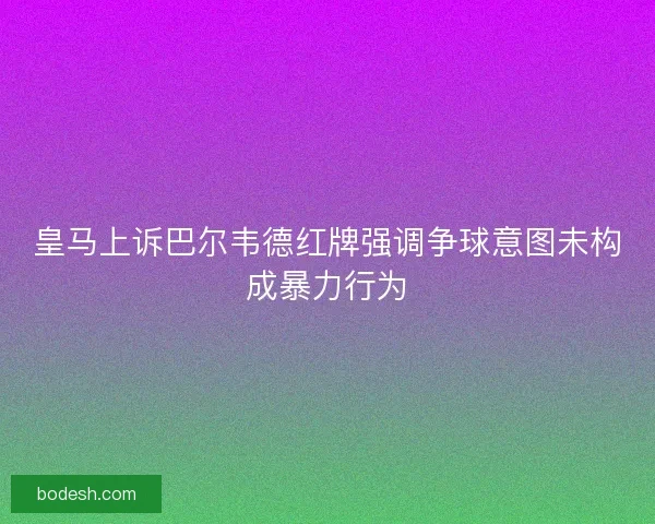 皇马上诉巴尔韦德红牌强调争球意图未构成暴力行为
