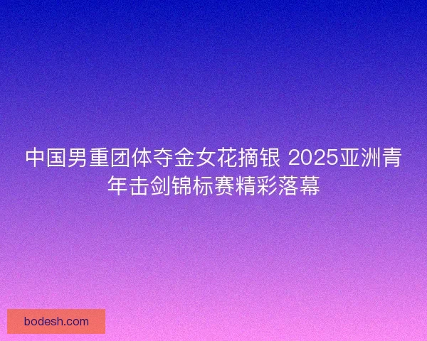 中国男重团体夺金女花摘银 2025亚洲青年击剑锦标赛精彩落幕