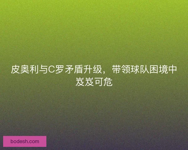 皮奥利与C罗矛盾升级，带领球队困境中岌岌可危