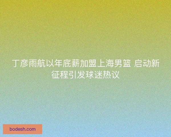丁彦雨航以年底薪加盟上海男篮 启动新征程引发球迷热议