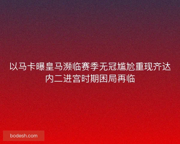 以马卡曝皇马濒临赛季无冠尴尬重现齐达内二进宫时期困局再临