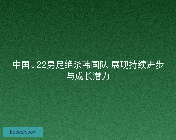 中国U22男足绝杀韩国队 展现持续进步与成长潜力