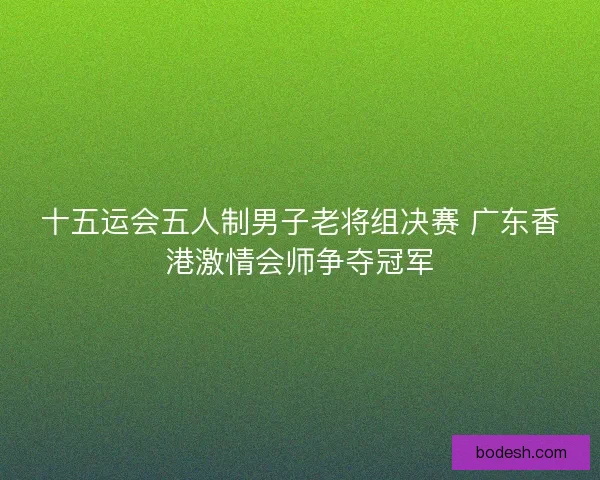 十五运会五人制男子老将组决赛 广东香港激情会师争夺冠军 十五运会五人制男子老将组决赛 广东香港激情会师争夺冠军