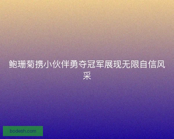 鲍珊菊携小伙伴勇夺冠军展现无限自信风采 鲍珊菊携小伙伴勇夺冠军展现无限自信风采
