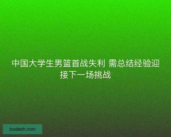 中国大学生男篮首战失利 需总结经验迎接下一场挑战 中国大学生男篮首战失利 需总结经验迎接下一场挑战