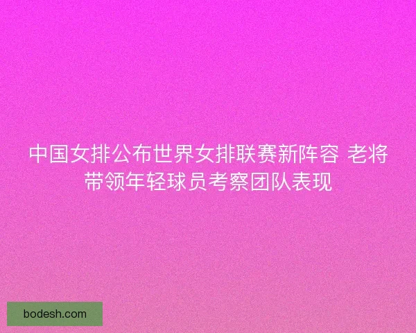 中国女排公布世界女排联赛新阵容 老将带领年轻球员考察团队表现