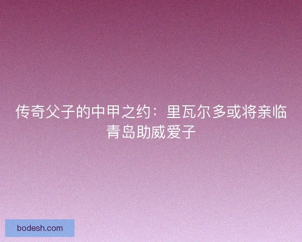 传奇父子的中甲之约:里瓦尔多或将亲临青岛助威爱子 传奇父子的中甲之约:里瓦尔多或将亲临青岛助威爱子