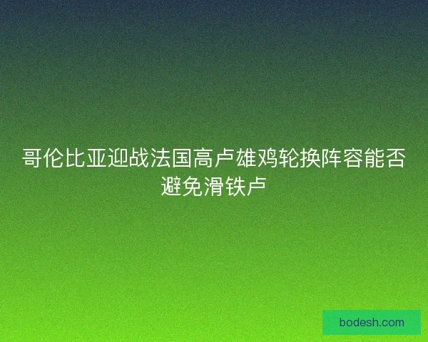 哥伦比亚迎战法国高卢雄鸡轮换阵容能否避免滑铁卢