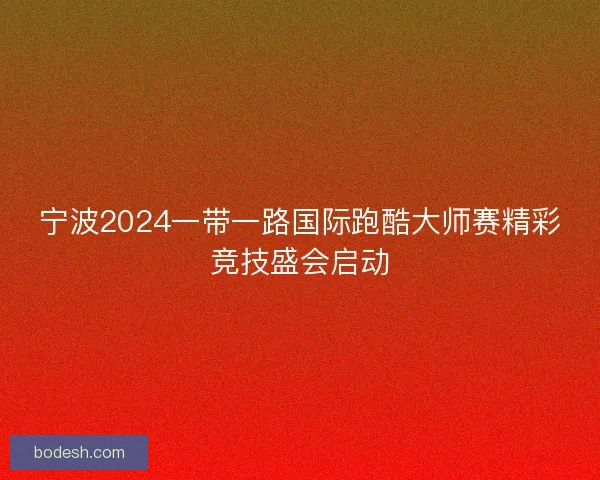 宁波2024一带一路国际跑酷大师赛精彩竞技盛会启动