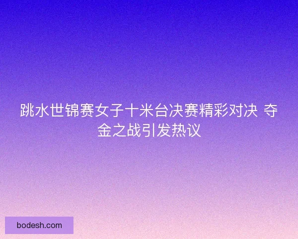 跳水世锦赛女子十米台决赛精彩对决 夺金之战引发热议