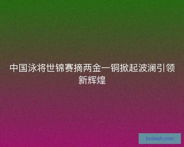 中国泳将世锦赛摘两金一铜掀起波澜引领新辉煌