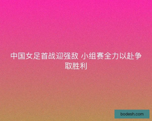 中国女足首战迎强敌 小组赛全力以赴争取胜利